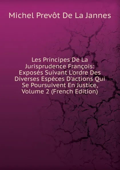 Обложка книги Les Principes De La Jurisprudence Francois: Exposes Suivant L.ordre Des Diverses Especes D.actions Qui Se Poursuivent En Justice, Volume 2 (French Edition), Michel Prevot de La Jannes