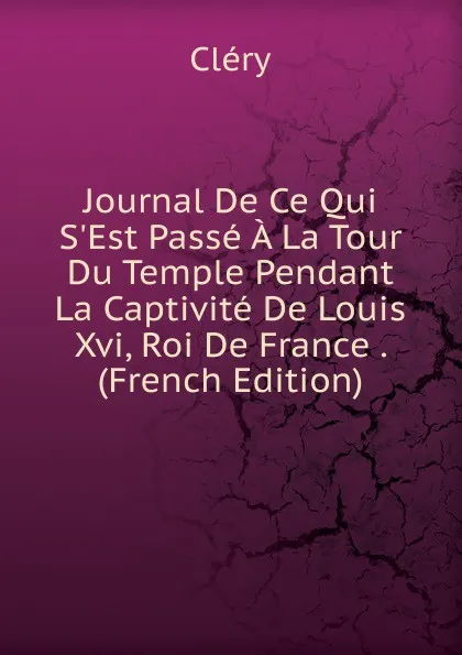 Обложка книги Journal De Ce Qui S.Est Passe A La Tour Du Temple Pendant La Captivite De Louis Xvi, Roi De France . (French Edition), Cléry