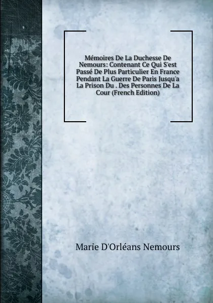 Обложка книги Memoires De La Duchesse De Nemours: Contenant Ce Qui S.est Passe De Plus Particulier En France Pendant La Guerre De Paris Jusqu.a La Prison Du . Des Personnes De La Cour (French Edition), Marie d'Orléans Nemours