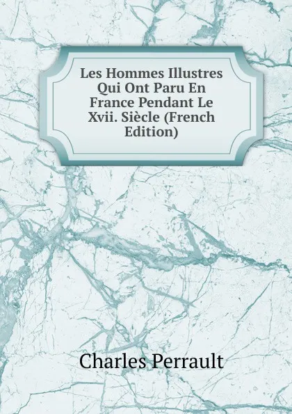 Обложка книги Les Hommes Illustres Qui Ont Paru En France Pendant Le Xvii. Siecle (French Edition), Charles Perrault