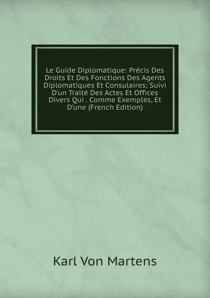 Обложка книги Le Guide Diplomatique: Precis Des Droits Et Des Fonctions Des Agents Diplomatiques Et Consulaires; Suivi D.un Traite Des Actes Et Offices Divers Qui . Comme Exemples, Et D.une (French Edition), Karl von Martens