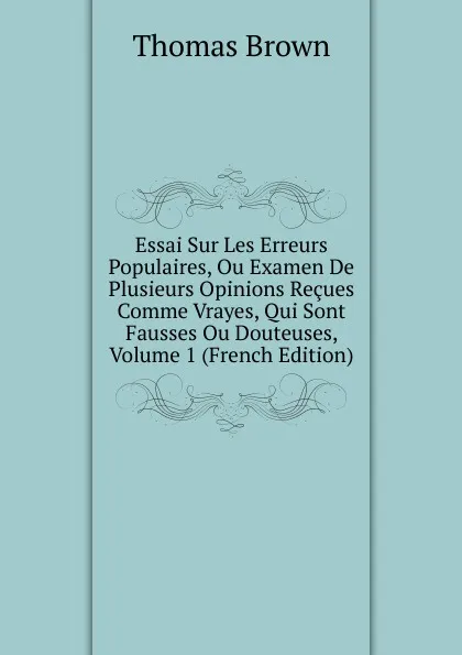 Обложка книги Essai Sur Les Erreurs Populaires, Ou Examen De Plusieurs Opinions Recues Comme Vrayes, Qui Sont Fausses Ou Douteuses, Volume 1 (French Edition), Thomas Brown