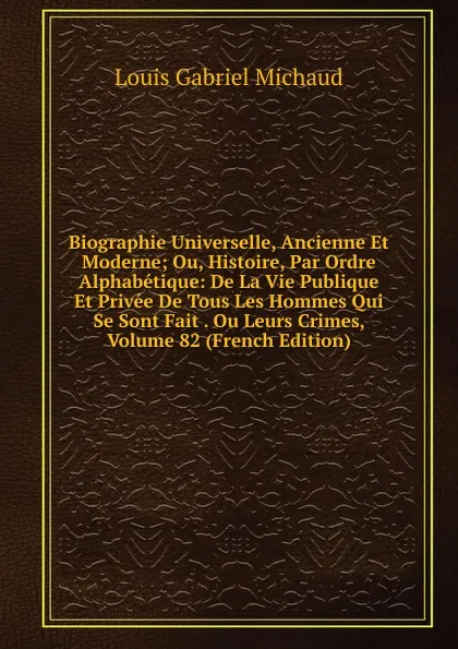 Обложка книги Biographie Universelle, Ancienne Et Moderne; Ou, Histoire, Par Ordre Alphabetique: De La Vie Publique Et Privee De Tous Les Hommes Qui Se Sont Fait . Ou Leurs Crimes, Volume 82 (French Edition), Louis Gabriel Michaud