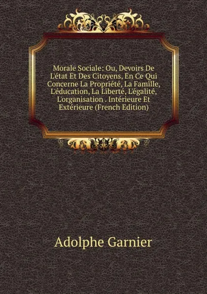 Обложка книги Morale Sociale: Ou, Devoirs De L.etat Et Des Citoyens, En Ce Qui Concerne La Propriete, La Famille, L.education, La Liberte, L.egalite, L.organisation . Interieure Et Exterieure (French Edition), Adolphe Garnier