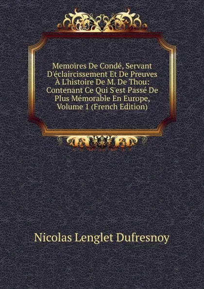 Обложка книги Memoires De Conde, Servant D.eclaircissement Et De Preuves A L.histoire De M. De Thou: Contenant Ce Qui S.est Passe De Plus Memorable En Europe, Volume 1 (French Edition), Nicolas Lenglet Dufresnoy