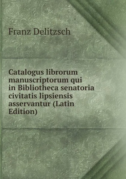 Обложка книги Catalogus librorum manuscriptorum qui in Bibliotheca senatoria civitatis lipsiensis asservantur (Latin Edition), Franz Julius Delitzsch