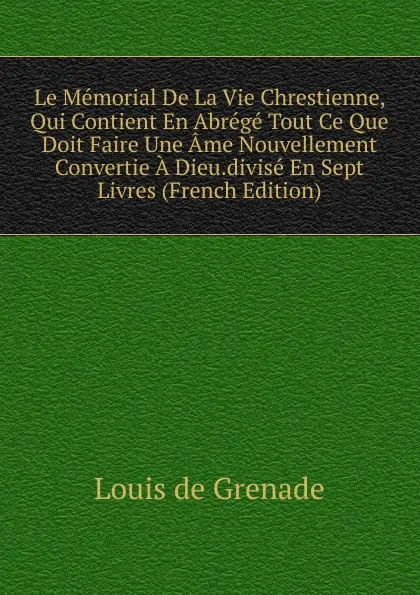 Обложка книги Le Memorial De La Vie Chrestienne, Qui Contient En Abrege Tout Ce Que Doit Faire Une Ame Nouvellement Convertie A Dieu.divise En Sept Livres (French Edition), Louis de Grenade