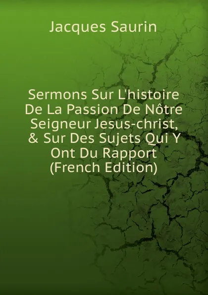 Обложка книги Sermons Sur L.histoire De La Passion De Notre Seigneur Jesus-christ, . Sur Des Sujets Qui Y Ont Du Rapport (French Edition), Jacques Saurin