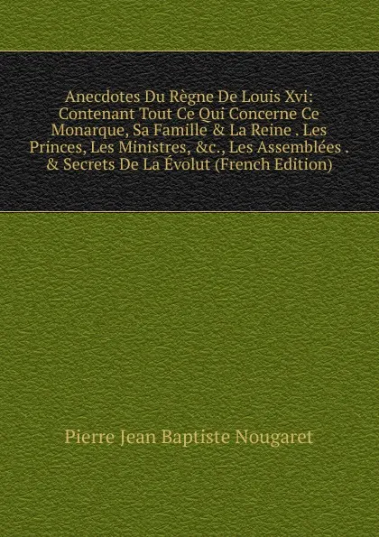 Обложка книги Anecdotes Du Regne De Louis Xvi: Contenant Tout Ce Qui Concerne Ce Monarque, Sa Famille . La Reine . Les Princes, Les Ministres, .c., Les Assemblees . . Secrets De La Evolut (French Edition), Pierre Jean Baptiste Nougaret