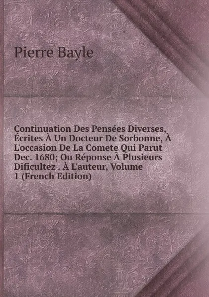 Обложка книги Continuation Des Pensees Diverses, Ecrites A Un Docteur De Sorbonne, A L.occasion De La Comete Qui Parut Dec. 1680; Ou Reponse A Plusieurs Dificultez . A L.auteur, Volume 1 (French Edition), Pierre Bayle