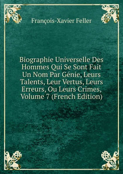 Обложка книги Biographie Universelle Des Hommes Qui Se Sont Fait Un Nom Par Genie, Leurs Talents, Leur Vertus, Leurs Erreurs, Ou Leurs Crimes, Volume 7 (French Edition), François-Xavier Feller