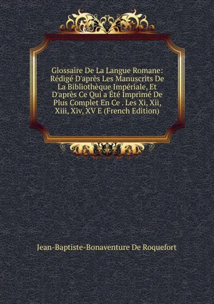 Обложка книги Glossaire De La Langue Romane: Redige D.apres Les Manuscrits De La Bibliotheque Imperiale, Et D.apres Ce Qui a Ete Imprime De Plus Complet En Ce . Les Xi, Xii, Xiii, Xiv, XV E (French Edition), Jean-Baptiste-Bonaventure De Roquefort