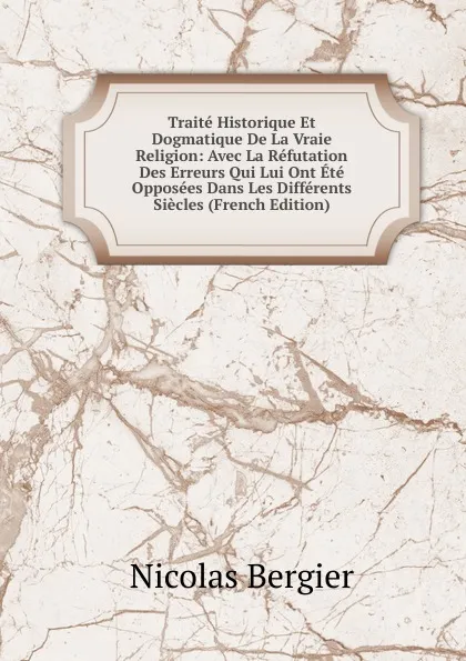 Обложка книги Traite Historique Et Dogmatique De La Vraie Religion: Avec La Refutation Des Erreurs Qui Lui Ont Ete Opposees Dans Les Differents Siecles (French Edition), Nicolas Bergier