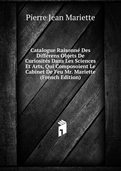 Обложка книги Catalogue Raisonne Des Differens Objets De Curiosites Dans Les Sciences Et Arts, Qui Composoient Le Cabinet De Feu Mr. Mariette (French Edition), Pierre Jean Mariette