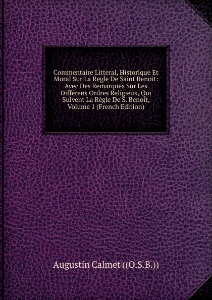 Обложка книги Commentaire Litteral, Historique Et Moral Sur La Regle De Saint Benoit: Avec Des Remarques Sur Les Differens Ordres Religieux, Qui Suivent La Regle De S. Benoit, Volume 1 (French Edition), Augustin Calmet ((O.S.B.))