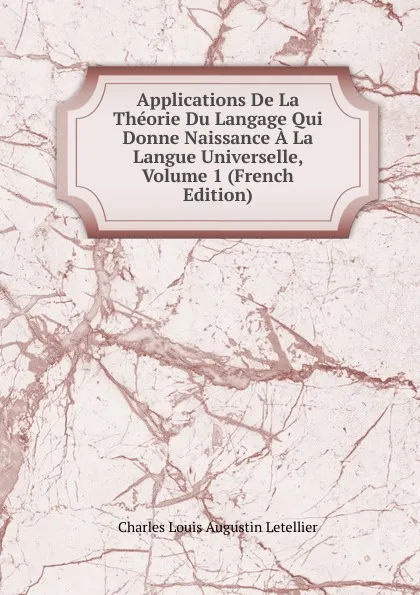 Обложка книги Applications De La Theorie Du Langage Qui Donne Naissance A La Langue Universelle, Volume 1 (French Edition), Charles Louis Augustin Letellier