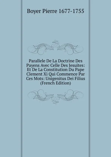 Обложка книги Parallele De La Doctrine Des Payens Avec Celle Des Jesuites: Et De La Constitution Du Pape Clement Xi Qui Commence Par Ces Mots: Unigenitus Dei Filius (French Edition), Boyer Pierre 1677-1755