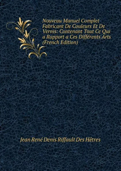 Обложка книги Nouveau Manuel Complet Fabricant De Couleurs Et De Vernis: Contenant Tout Ce Qui a Rapport a Ces Differents Arts (French Edition), Jean René Denis Riffault Des Hêtres