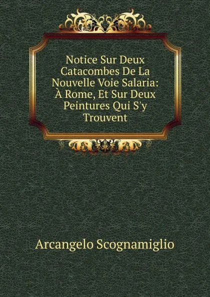 Обложка книги Notice Sur Deux Catacombes De La Nouvelle Voie Salaria: A Rome, Et Sur Deux Peintures Qui S.y Trouvent, Arcangelo Scognamiglio