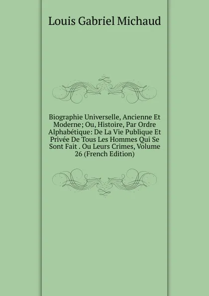 Обложка книги Biographie Universelle, Ancienne Et Moderne; Ou, Histoire, Par Ordre Alphabetique: De La Vie Publique Et Privee De Tous Les Hommes Qui Se Sont Fait . Ou Leurs Crimes, Volume 26 (French Edition), Louis Gabriel Michaud