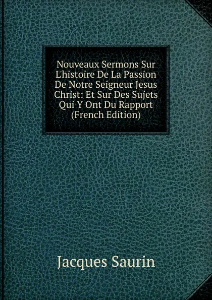 Обложка книги Nouveaux Sermons Sur L.histoire De La Passion De Notre Seigneur Jesus Christ: Et Sur Des Sujets Qui Y Ont Du Rapport (French Edition), Jacques Saurin