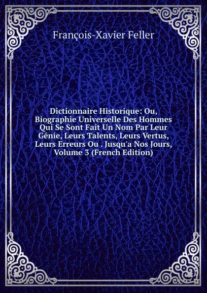 Обложка книги Dictionnaire Historique: Ou, Biographie Universelle Des Hommes Qui Se Sont Fait Un Nom Par Leur Genie, Leurs Talents, Leurs Vertus, Leurs Erreurs Ou . Jusqu.a Nos Jours, Volume 3 (French Edition), François-Xavier Feller