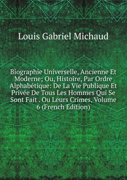 Обложка книги Biographie Universelle, Ancienne Et Moderne; Ou, Histoire, Par Ordre Alphabetique: De La Vie Publique Et Privee De Tous Les Hommes Qui Se Sont Fait . Ou Leurs Crimes, Volume 6 (French Edition), Louis Gabriel Michaud