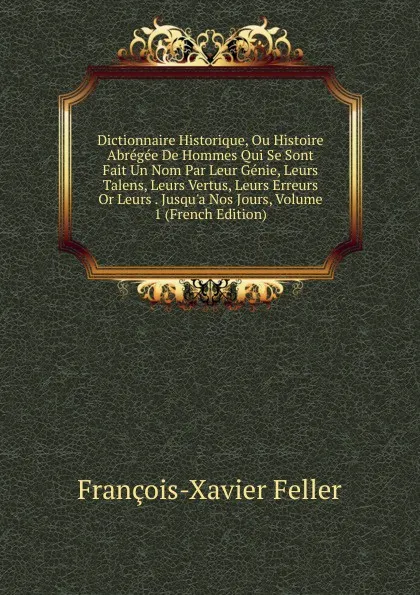 Обложка книги Dictionnaire Historique, Ou Histoire Abregee De Hommes Qui Se Sont Fait Un Nom Par Leur Genie, Leurs Talens, Leurs Vertus, Leurs Erreurs Or Leurs . Jusqu.a Nos Jours, Volume 1 (French Edition), François-Xavier Feller