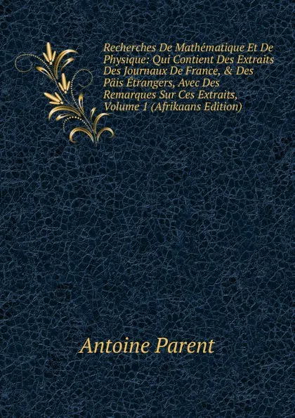 Обложка книги Recherches De Mathematique Et De Physique: Qui Contient Des Extraits Des Journaux De France, . Des Pais Etrangers, Avec Des Remarques Sur Ces Extraits, Volume 1 (Afrikaans Edition), Antoine Parent