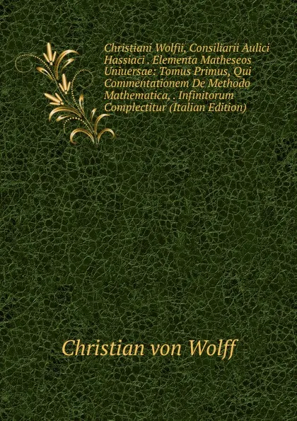 Обложка книги Christiani Wolfii, Consiliarii Aulici Hassiaci . Elementa Matheseos Uniuersae: Tomus Primus, Qui Commentationem De Methodo Mathematica, . Infinitorum Complectitur (Italian Edition), Christian von Wolff