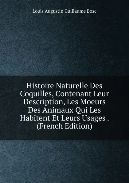 Обложка книги Histoire Naturelle Des Coquilles, Contenant Leur Description, Les Moeurs Des Animaux Qui Les Habitent Et Leurs Usages . (French Edition), Louis Augustin Guillaume Bosc