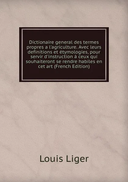 Обложка книги Dictionaire general des termes propres a l.agriculture. Avec leurs definitions et etymologies, pour servir d.instruction a ceux qui souhaiteront se rendre habiles en cet art (French Edition), Louis Liger