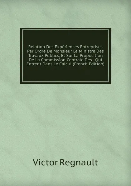 Обложка книги Relation Des Experiences Entreprises Par Ordre De Monsieur Le Ministre Des Travaux Publics, Et Sur La Proposition De La Commission Centrale Des . Qui Entrent Dans Le Calcul (French Edition), Victor Regnault