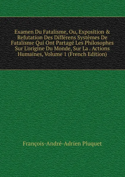 Обложка книги Examen Du Fatalisme, Ou, Exposition . Refutation Des Differens Systemes De Fatalisme Qui Ont Partage Les Philosophes Sur L.origine Du Monde, Sur La . Actions Humaines, Volume 1 (French Edition), François-André-Adrien Pluquet