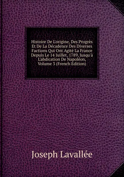 Обложка книги Histoire De L.origine, Des Progres Et De La Decadence Des Diverses Factions Qui Ont Agite La France Depuis Le 14 Juillet, 1789, Jusqu.a L.abdication De Napoleon, Volume 3 (French Edition), Joseph Lavallée