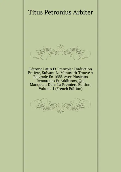 Обложка книги Petrone Latin Et Francois: Traduction Entiere, Suivant Le Manuscrit Trouve A Belgrade En 1688. Avec Plusieurs Remarques Et Additions, Qui Manquent Dans La Premiere Edition, Volume 1 (French Edition), Titus Petronius Arbiter