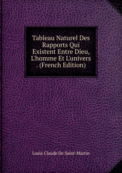 Обложка книги Tableau Naturel Des Rapports Qui Existent Entre Dieu, L.homme Et L.univers . (French Edition), Louis Claude De Saint-Martin