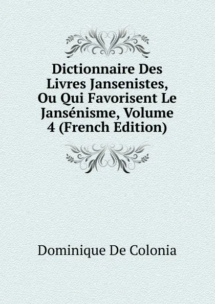 Обложка книги Dictionnaire Des Livres Jansenistes, Ou Qui Favorisent Le Jansenisme, Volume 4 (French Edition), Dominique de Colonia