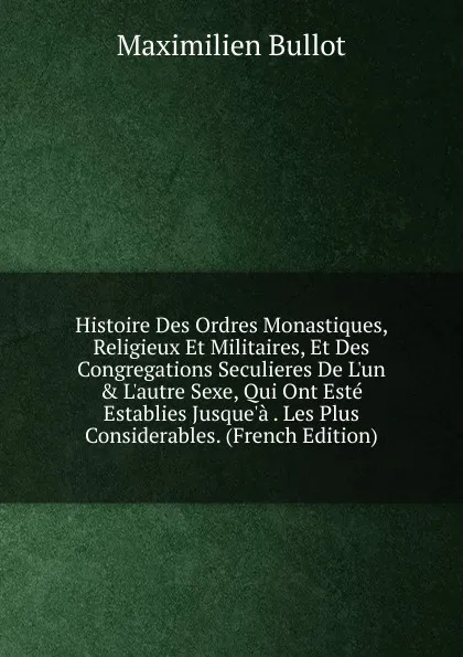 Обложка книги Histoire Des Ordres Monastiques, Religieux Et Militaires, Et Des Congregations Seculieres De L.un . L.autre Sexe, Qui Ont Este Establies Jusque.a . Les Plus Considerables. (French Edition), Maximilien Bullot