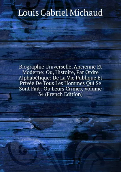 Обложка книги Biographie Universelle, Ancienne Et Moderne; Ou, Histoire, Par Ordre Alphabetique: De La Vie Publique Et Privee De Tous Les Hommes Qui Se Sont Fait . Ou Leurs Crimes, Volume 34 (French Edition), Louis Gabriel Michaud