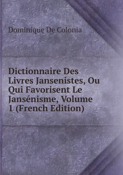 Обложка книги Dictionnaire Des Livres Jansenistes, Ou Qui Favorisent Le Jansenisme, Volume 1 (French Edition), Dominique de Colonia