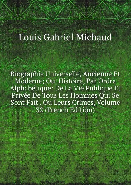 Обложка книги Biographie Universelle, Ancienne Et Moderne; Ou, Histoire, Par Ordre Alphabetique: De La Vie Publique Et Privee De Tous Les Hommes Qui Se Sont Fait . Ou Leurs Crimes, Volume 32 (French Edition), Louis Gabriel Michaud