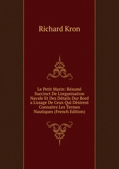 Обложка книги Le Petit Marin: Resume Succinct De L.organisation Navale Et Des Details Dur Bord a L.usage De Ceux Qui Desirent Connaitre Les Termes Nautiques (French Edition), Richard Kron