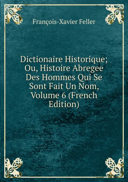 Обложка книги Dictionaire Historique; Ou, Histoire Abregee Des Hommes Qui Se Sont Fait Un Nom, Volume 6 (French Edition), François-Xavier Feller