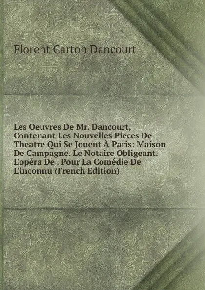 Обложка книги Les Oeuvres De Mr. Dancourt, Contenant Les Nouvelles Pieces De Theatre Qui Se Jouent A Paris: Maison De Campagne. Le Notaire Obligeant. L.opera De . Pour La Comedie De L.inconnu (French Edition), Florent Carton Dancourt