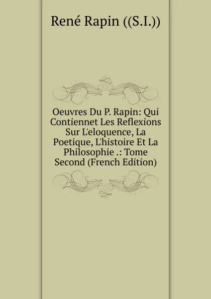 Обложка книги Oeuvres Du P. Rapin: Qui Contiennet Les Reflexions Sur L.eloquence, La Poetique, L.histoire Et La Philosophie .: Tome Second (French Edition), René Rapin ((S.I.))