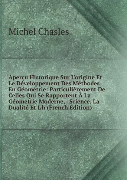 Обложка книги Apercu Historique Sur L.origine Et Le Developpement Des Methodes En Geometrie: Particulierement De Celles Qui Se Rapportent A La Geometrie Moderne, . Science, La Dualite Et L.h (French Edition), Michel Chasles