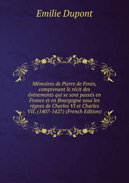 Обложка книги Memoires de Pierre de Fenin, comprenant le recit des evenements qui se sont passes en France et en Bourgogne sous les regnes de Charles VI et Charles VII. (1407-1427) (French Edition), Emilie Dupont