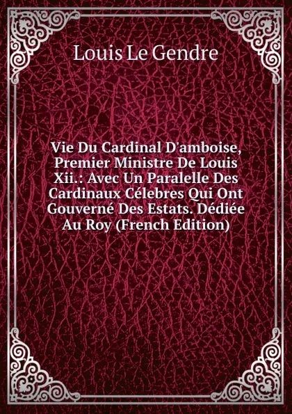 Обложка книги Vie Du Cardinal D.amboise, Premier Ministre De Louis Xii.: Avec Un Paralelle Des Cardinaux Celebres Qui Ont Gouverne Des Estats. Dediee Au Roy (French Edition), Louis Le Gendre