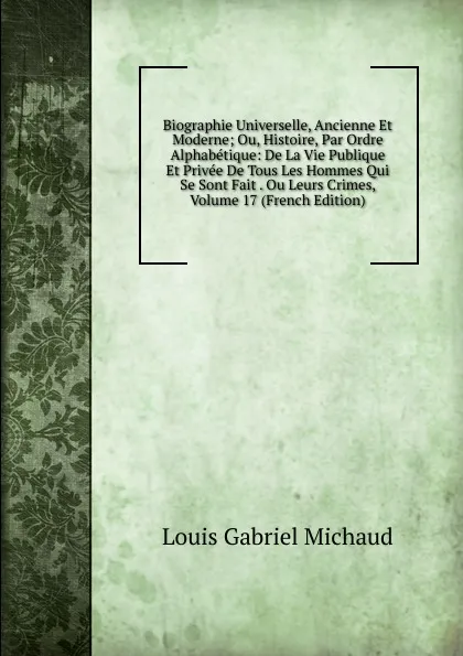 Обложка книги Biographie Universelle, Ancienne Et Moderne; Ou, Histoire, Par Ordre Alphabetique: De La Vie Publique Et Privee De Tous Les Hommes Qui Se Sont Fait . Ou Leurs Crimes, Volume 17 (French Edition), Louis Gabriel Michaud